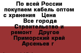 По всей России покупаем кабель оптом с хранения › Цена ­ 1 000 - Все города Строительство и ремонт » Другое   . Приморский край,Арсеньев г.